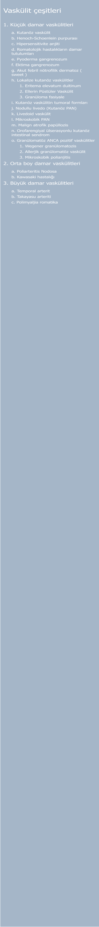 Vaskülit çeşitleri  1. Küçük damar vaskülitleri a. Kutanöz vaskülit  b. Henoch-Schoenlein purpurası  c. Hipersensitivite anjiti  d. Romatolojik hastalıkların damar tutulumları  e. Pyoderma gangrenozum  f. Ektima gangrenozum  g. Akut febril nötrofilik dermatoz ( sweet )  h. Lokalize kutanöz vaskülitler  1. Eritema elevatum duitinum  2. Ellerin Püstüler Vaskülit  3. Granüloma fasiyale  i. Kutanöz vaskülitin tumoral formları  j. Nodullu livedo (Kutanöz PAN)  k. Livedoid vaskülit  l. Mikroskobik PAN  m. Malign atrofik papüllozis  n. Orofarengiyal ülserasyonlu kutanöz intestinal sendrom  o. Granülomatöz ANCA pozitif vaskülitler  1. Wegener granülomatozis  2. Allerjik granülomatöz vaskülit  3. Mikroskobik polianjitis  2. Orta boy damar vaskülitleri a. Poliarteritis Nodosa  b. Kawasaki hastalığı  3. Büyük damar vaskülitleri a. Temporal arterit  b. Takayasu arteriti  c. Polimyaljia romatika